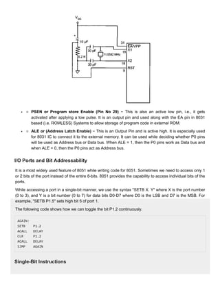 PSEN or Program store Enable (Pin No 29)
PSEN or Program store Enable (Pin No 29) − This is also an active low pin, i.e., it gets
− This is also an active low pin, i.e., it gets
activated after applying a low pulse. It is an output pin and used along with the EA pin in 8031
activated after applying a low pulse. It is an output pin and used along with the EA pin in 8031
based (i.e. ROMLESS) Systems to allow storage of program code in external ROM.
based (i.e. ROMLESS) Systems to allow storage of program code in external ROM.
ALE or (Address Latch Enable)
ALE or (Address Latch Enable) − This is an Output Pin and is active high. It is especially used
− This is an Output Pin and is active high. It is especially used
for 8031 IC to connect it to the external memory. It can be used while deciding whether P0 pins
for 8031 IC to connect it to the external memory. It can be used while deciding whether P0 pins
will be used as Address bus or Data bus. When ALE = 1, then the P0 pins work as Data bus and
will be used as Address bus or Data bus. When ALE = 1, then the P0 pins work as Data bus and
when ALE = 0, then the P0 pins act as Address bus.
when ALE = 0, then the P0 pins act as Address bus.
I/O Ports and Bit Addressability
I/O Ports and Bit Addressability
It is a most widely used feature of 8051 while writing code for 8051. Sometimes we need to access only 1
It is a most widely used feature of 8051 while writing code for 8051. Sometimes we need to access only 1
or 2 bits of the port instead of the entire 8-bits. 8051 provides the capability to access individual bits of the
or 2 bits of the port instead of the entire 8-bits. 8051 provides the capability to access individual bits of the
ports.
ports.
While accessing a port in a single-bit manner, we use the syntax "SETB X. Y" where X is the port number
While accessing a port in a single-bit manner, we use the syntax "SETB X. Y" where X is the port number
(0 to 3), and Y is a bit number (0 to 7) for data bits D0-D7 where D0 is the LSB and D7 is the MSB. For
(0 to 3), and Y is a bit number (0 to 7) for data bits D0-D7 where D0 is the LSB and D7 is the MSB. For
example, "SETB P1.5" sets high bit 5 of port 1.
example, "SETB P1.5" sets high bit 5 of port 1.
The following code shows how we can toggle the bit P1.2 continuously.
The following code shows how we can toggle the bit P1.2 continuously.
AGAIN:
AGAIN:
SETB P1.2
SETB P1.2
ACALL DELAY
ACALL DELAY
CLR P1.2
CLR P1.2
ACALL DELAY
ACALL DELAY
SJMP AGAIN
SJMP AGAIN
Single-Bit Instructions
Single-Bit Instructions
 