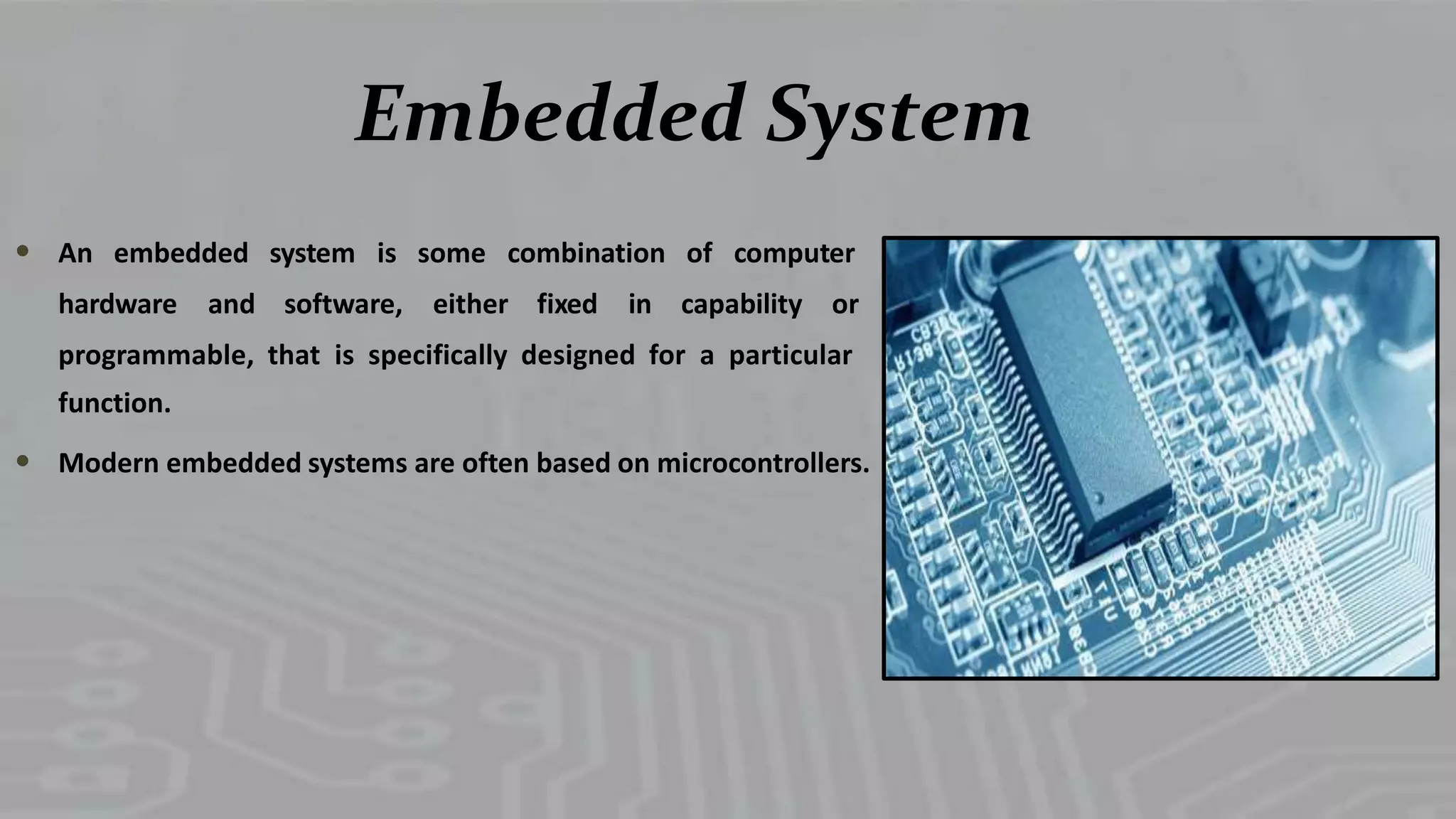 Embedded System
An embedded system is some combination of computer
hardware and software, either fixed in capability or
programmable, that is specifically designed for a particular
function.
Modern embedded systems are often based on microcontrollers.