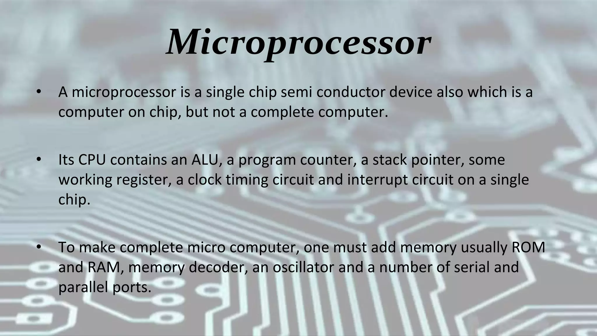 Microprocessor
• A microprocessor is a single chip semi conductor device also which is a
computer on chip, but not a complete computer.
• Its CPU contains an ALU, a program counter, a stack pointer, some
working register, a clock timing circuit and interrupt circuit on a single
chip.
• To make complete micro computer, one must add memory usually ROM
and RAM, memory decoder, an oscillator and a number of serial and
parallel ports.
 