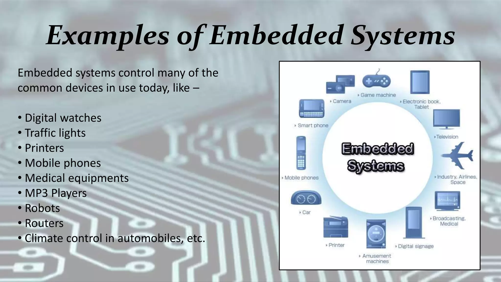 Examples of Embedded Systems
Embedded systems control many of the
common devices in use today, like –
• Digital watches
• Traffic lights
• Printers
• Mobile phones
• Medical equipments
• MP3 Players
• Robots
• Routers
• Climate control in automobiles, etc.
 