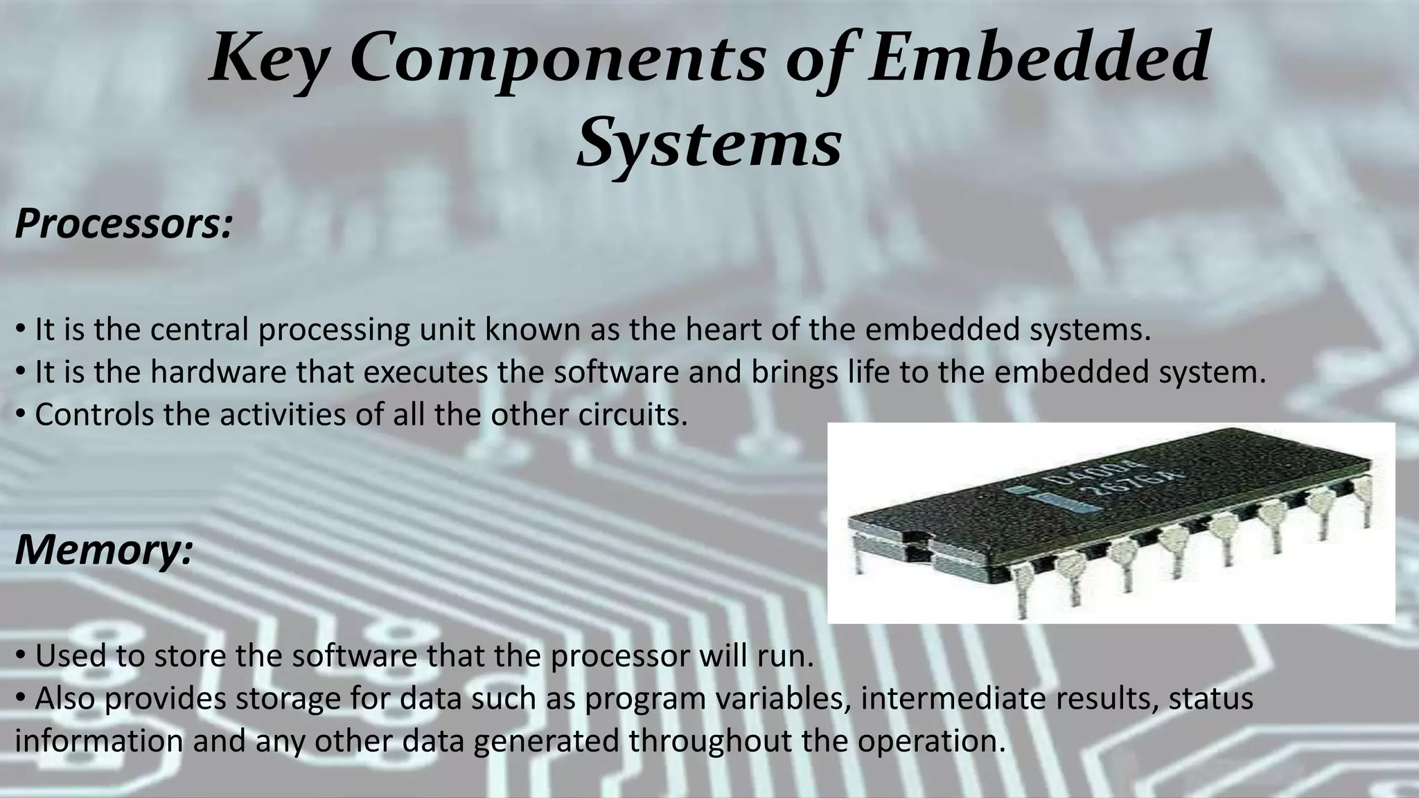 Key Components of Embedded
Systems
Processors:
• It is the central processing unit known as the heart of the embedded systems.
• It is the hardware that executes the software and brings life to the embedded system.
• Controls the activities of all the other circuits.
Memory:
• Used to store the software that the processor will run.
• Also provides storage for data such as program variables, intermediate results, status
information and any other data generated throughout the operation.
 