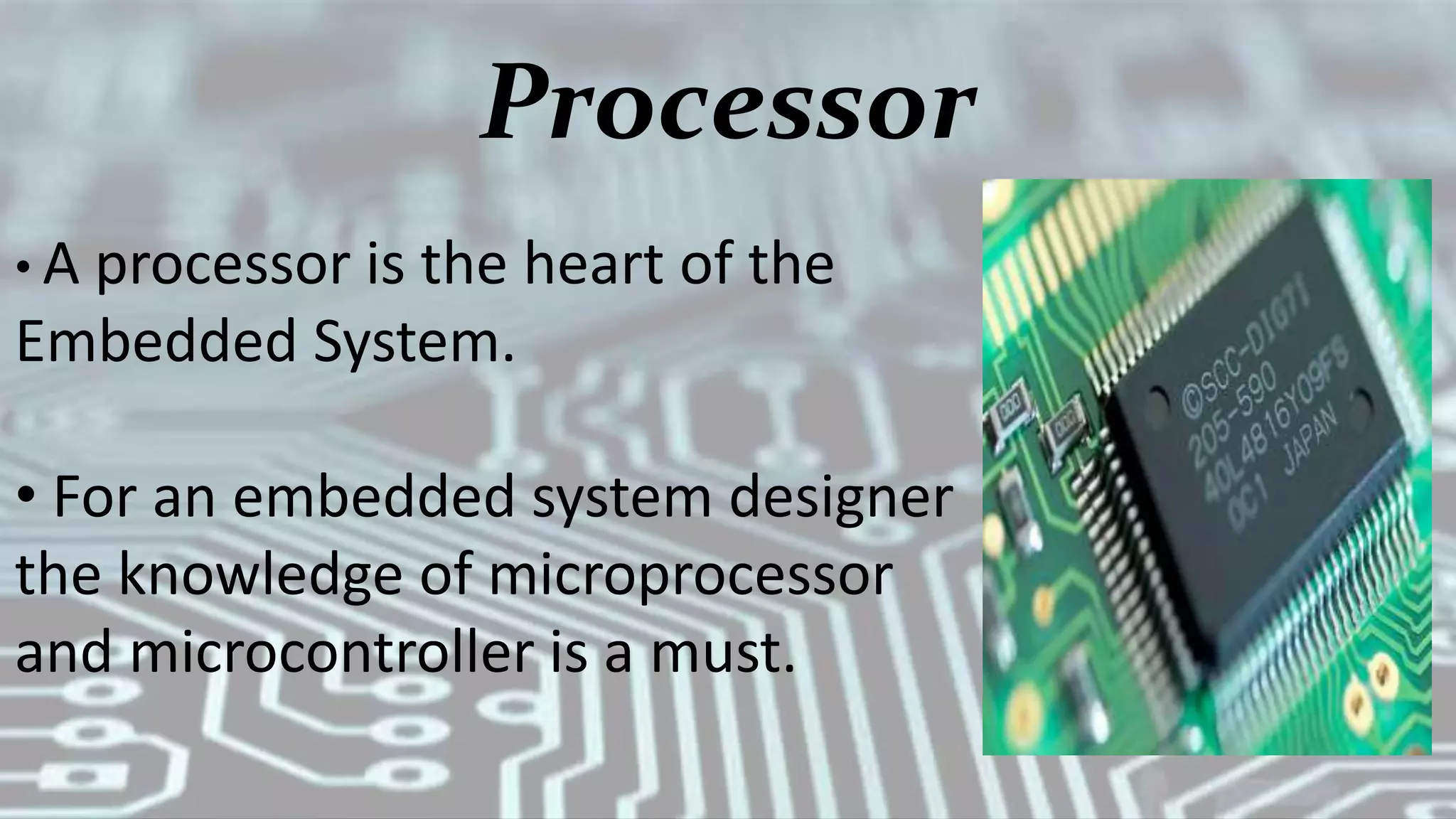 Processor
• A processor is the heart of the
Embedded System.
• For an embedded system designer
the knowledge of microprocessor
and microcontroller is a must.
 