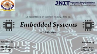 A Presentation of Summer Training done on
Embedded Systems
at C-DAC, Jaipur
Submitted to :
Mr. Manish Jain Sir
(ECE Dept.)
Submitted by :
Nishant Kayal
(13EJGEC023)
 
