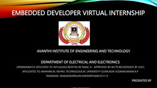EMBEDDED DEVELOPER VIRTUAL INTERNSHIP
AVANTHI INSTITUTE OF ENGINEERING AND TECHNOLOGY
DEPARTMENT OF ELECTRICAL AND ELECTRONICS
(PERMANANTLY AFFICATED TO JNTUGV,ACCREDITED BY NAAC A+ ,APPROVED BY AICTE,RECOGNISED BY UGC)
AFFLICATED TO JAVAHARLAL NEHRU TECHNOLOGICAL UNIVERSITY GURAJADA VIZIANAGARAM,A.P
TAMARAM, MAKAVARAPALEM,NARSIPATNAM,531113
PRESENTED BY
 