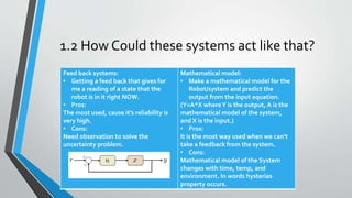 1.2 How Could these systems act like that?
we have two paths
Feed back systems:
• Getting a feed back that gives for
me a reading of a state that the
robot is in it right NOW.
• Pros:
The most used, cause it’s reliability is
very high.
• Cons:
Need observation to solve the
uncertainty problem.
Mathematical model:
• Make a mathematical model for the
Robot/system and predict the
output from the input equation.
(Y=A*X whereY is the output, A is the
mathematical model of the system,
and X is the input.)
• Pros:
It is the most way used when we can’t
take a feedback from the system.
• Cons:
Mathematical model of the System
changes with time, temp, and
environment. In words hysterias
property occurs.
 