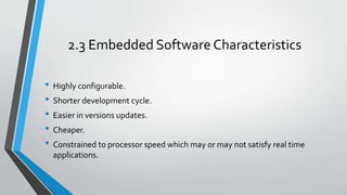 2.3 Embedded Software Characteristics
• Highly configurable.
• Shorter development cycle.
• Easier in versions updates.
• Cheaper.
• Constrained to processor speed which may or may not satisfy real time
applications.
 