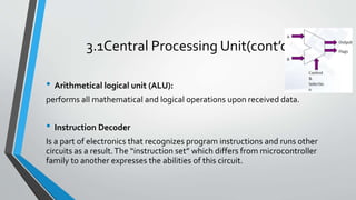 3.1Central Processing Unit(cont’d)
• Arithmetical logical unit (ALU):
performs all mathematical and logical operations upon received data.
• Instruction Decoder
Is a part of electronics that recognizes program instructions and runs other
circuits as a result.The “instruction set” which differs from microcontroller
family to another expresses the abilities of this circuit.
 