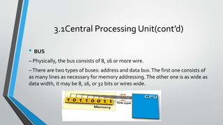 3.1Central Processing Unit(cont’d)
• BUS
– Physically, the bus consists of 8, 16 or more wire.
–There are two types of buses: address and data bus.The first one consists of
as many lines as necessary for memory addressing.The other one is as wide as
data width, it may be 8, 16, or 32 bits or wires wide.
 