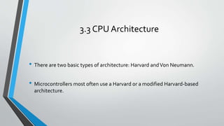 3.3 CPU Architecture
• There are two basic types of architecture: Harvard andVon Neumann.
• Microcontrollers most often use a Harvard or a modified Harvard‐based
architecture.
 