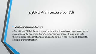 3.3CPU Architecture(cont’d)
• Von‐Neumann architecture
– Each time CPU fetches a program instruction it may have to perform one or
more read/write operation from/to data memory space. It must wait until
these subsequent operations are complete before it can fetch and decode the
next program instruction.
 