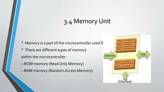 3.4 Memory Unit
• Memory is a part of the microcontroller used for data storage.
• There are different types of memory
within the microcontroller:
– ROM memory (Read Only Memory)
– RAM memory (Random Access Memory).
 