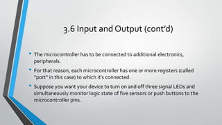 3.6 Input and Output (cont’d)
• The microcontroller has to be connected to additional electronics,
peripherals.
• For that reason, each microcontroller has one or more registers (called
“port” in this case) to which it’s connected.
• Suppose you want your device to turn on and off three signal LEDs and
simultaneously monitor logic state of five sensors or push buttons to the
microcontroller pins.
 