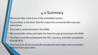 4.0 Summary
• Microcontroller is the brain of the embedded system.
• The oscillator is the heart that the makes the microcontroller executes
instructions.
• The Code is written/burned in the ROM.
• Microcontroller writes and reads the Data through processing in the RAM.
• The Data is transferred between the CPU, memory, and other peripherals
through BUS.
• There are a lot of microcontroller peripherals that makes microcontrollers
different from each other.
 
