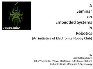 A
Seminar
on
Embedded Systems
in
Robotics
(An initiative of Electronics Hobby Club)

by
Akash Deep Singh
B.E 7th Semester (Power Electronics & Instrumentation)
Jorhat Institute of Science & Technology

 