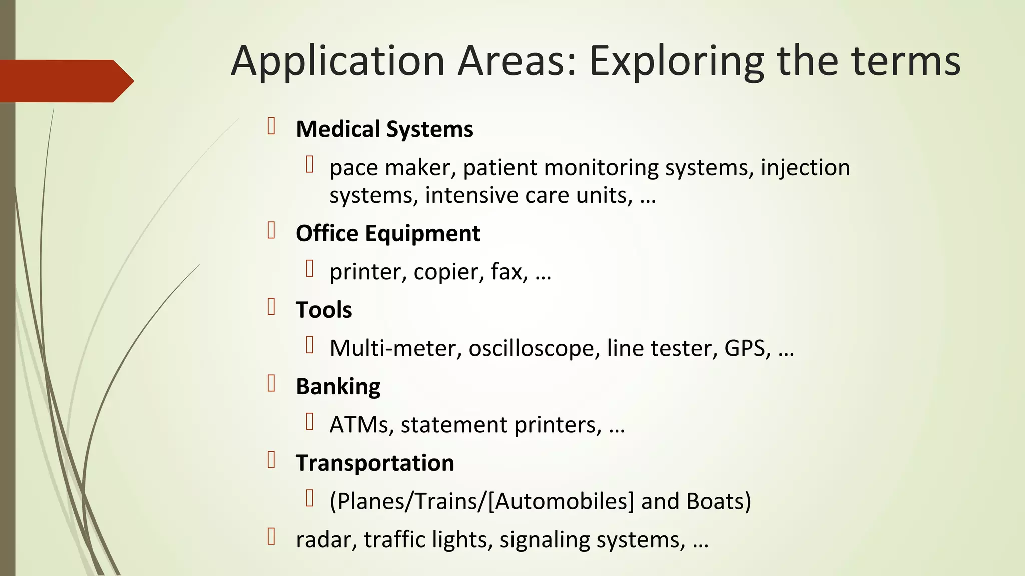 Application Areas: Exploring the terms
 Medical Systems
 pace maker, patient monitoring systems, injection
systems, intensive care units, …
 Office Equipment
 printer, copier, fax, …
 Tools
 Multi-meter, oscilloscope, line tester, GPS, …
 Banking
 ATMs, statement printers, …
 Transportation
 (Planes/Trains/[Automobiles] and Boats)
 radar, traffic lights, signaling systems, …
 