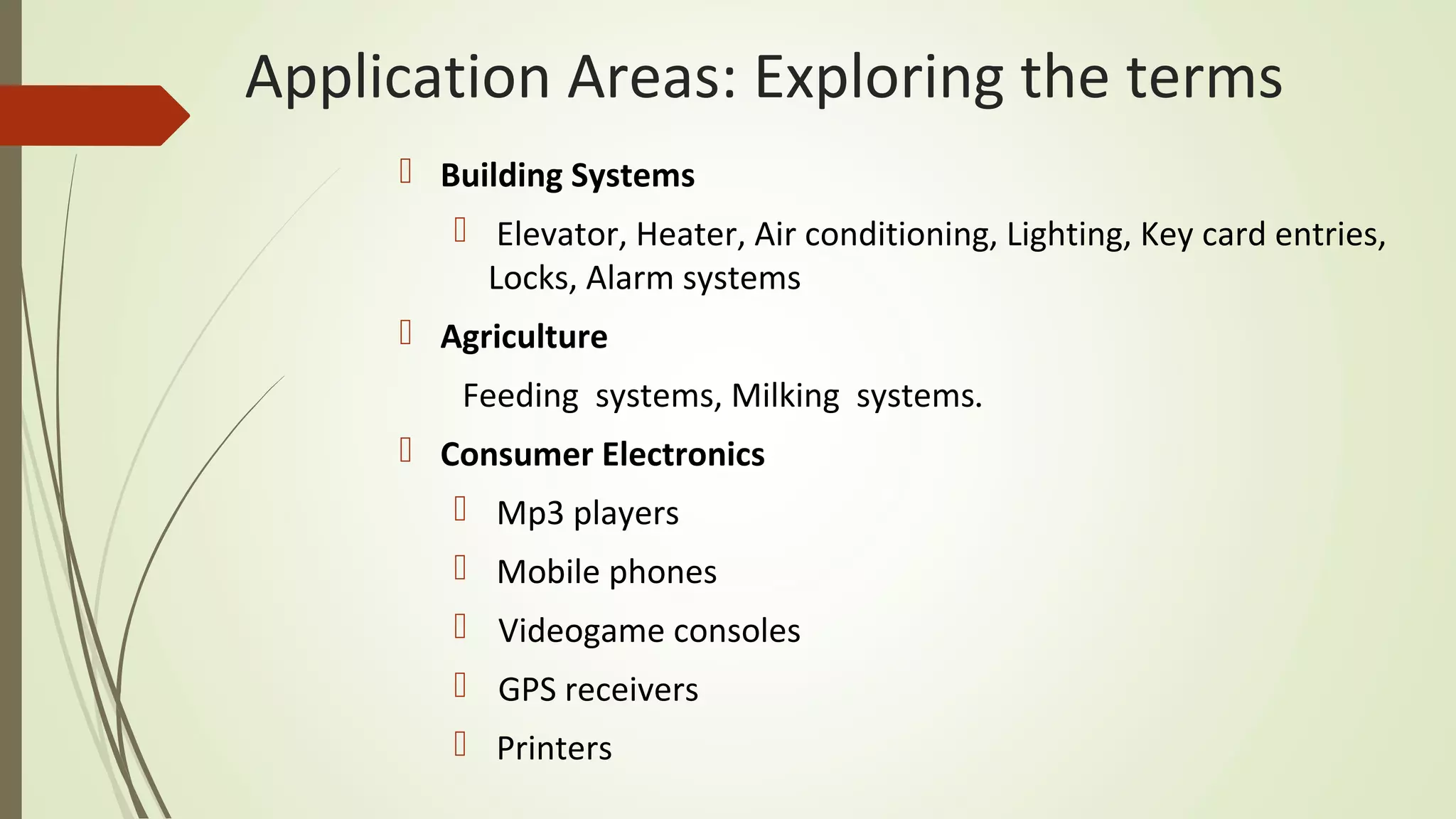 Application Areas: Exploring the terms
 Building Systems
 Elevator, Heater, Air conditioning, Lighting, Key card entries,
Locks, Alarm systems
 Agriculture
Feeding systems, Milking systems.
 Consumer Electronics
 Mp3 players
 Mobile phones
 Videogame consoles
 GPS receivers
 Printers
 