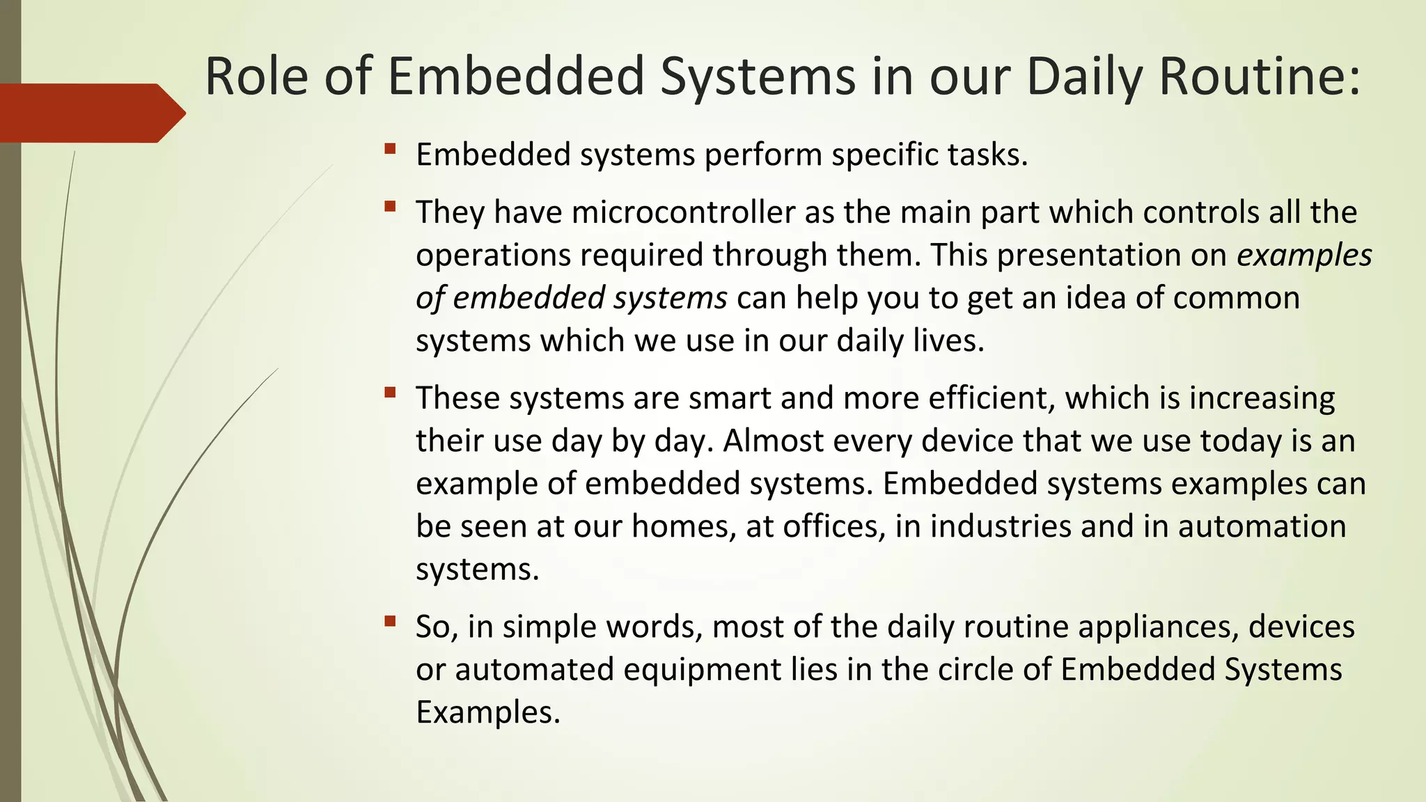  Embedded systems perform specific tasks.
 They have microcontroller as the main part which controls all the
operations required through them. This presentation on examples
of embedded systems can help you to get an idea of common
systems which we use in our daily lives.
 These systems are smart and more efficient, which is increasing
their use day by day. Almost every device that we use today is an
example of embedded systems. Embedded systems examples can
be seen at our homes, at offices, in industries and in automation
systems.
 So, in simple words, most of the daily routine appliances, devices
or automated equipment lies in the circle of Embedded Systems
Examples.
Role of Embedded Systems in our Daily Routine:
 