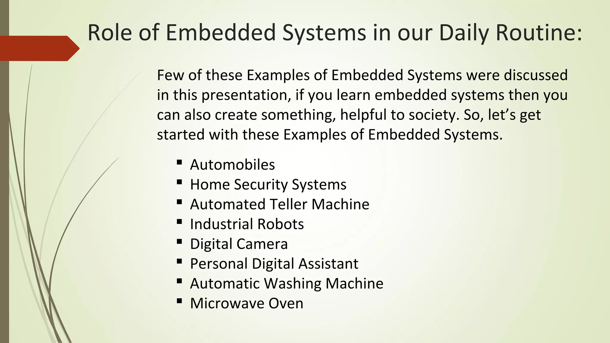  Automobiles
 Home Security Systems
 Automated Teller Machine
 Industrial Robots
 Digital Camera
 Personal Digital Assistant
 Automatic Washing Machine
 Microwave Oven
Few of these Examples of Embedded Systems were discussed
in this presentation, if you learn embedded systems then you
can also create something, helpful to society. So, let’s get
started with these Examples of Embedded Systems.
Role of Embedded Systems in our Daily Routine:
 