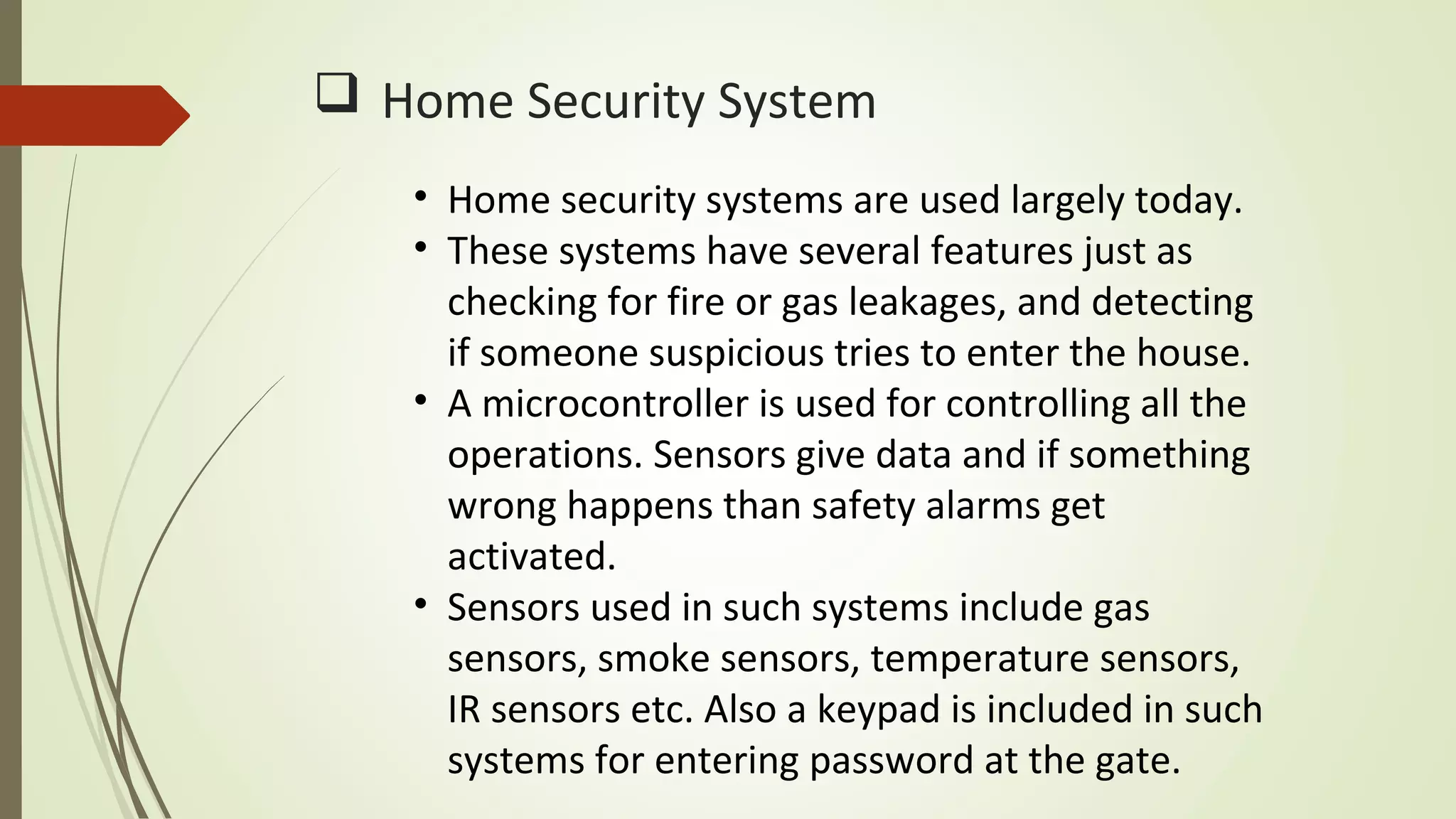  Home Security System
• Home security systems are used largely today.
• These systems have several features just as
checking for fire or gas leakages, and detecting
if someone suspicious tries to enter the house.
• A microcontroller is used for controlling all the
operations. Sensors give data and if something
wrong happens than safety alarms get
activated.
• Sensors used in such systems include gas
sensors, smoke sensors, temperature sensors,
IR sensors etc. Also a keypad is included in such
systems for entering password at the gate.
 