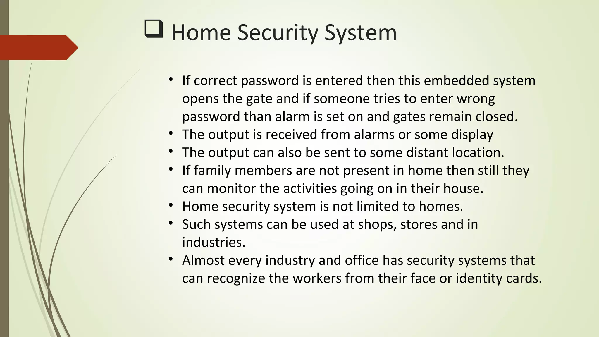  Home Security System
• If correct password is entered then this embedded system
opens the gate and if someone tries to enter wrong
password than alarm is set on and gates remain closed.
• The output is received from alarms or some display
• The output can also be sent to some distant location.
• If family members are not present in home then still they
can monitor the activities going on in their house.
• Home security system is not limited to homes.
• Such systems can be used at shops, stores and in
industries.
• Almost every industry and office has security systems that
can recognize the workers from their face or identity cards.
 
