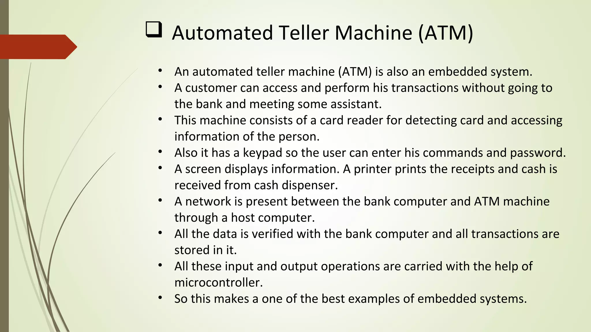 • An automated teller machine (ATM) is also an embedded system.
• A customer can access and perform his transactions without going to
the bank and meeting some assistant.
• This machine consists of a card reader for detecting card and accessing
information of the person.
• Also it has a keypad so the user can enter his commands and password.
• A screen displays information. A printer prints the receipts and cash is
received from cash dispenser.
• A network is present between the bank computer and ATM machine
through a host computer.
• All the data is verified with the bank computer and all transactions are
stored in it.
• All these input and output operations are carried with the help of
microcontroller.
• So this makes a one of the best examples of embedded systems.
 Automated Teller Machine (ATM)
 