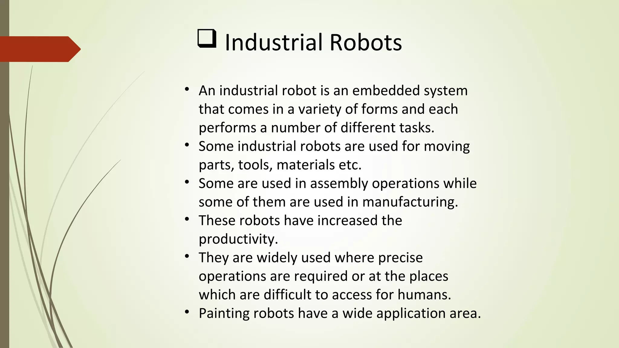  Industrial Robots
• An industrial robot is an embedded system
that comes in a variety of forms and each
performs a number of different tasks.
• Some industrial robots are used for moving
parts, tools, materials etc.
• Some are used in assembly operations while
some of them are used in manufacturing.
• These robots have increased the
productivity.
• They are widely used where precise
operations are required or at the places
which are difficult to access for humans.
• Painting robots have a wide application area.
 