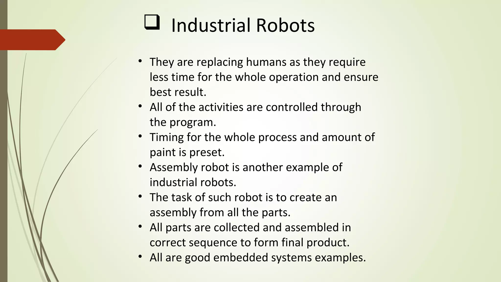 • They are replacing humans as they require
less time for the whole operation and ensure
best result.
• All of the activities are controlled through
the program.
• Timing for the whole process and amount of
paint is preset.
• Assembly robot is another example of
industrial robots.
• The task of such robot is to create an
assembly from all the parts.
• All parts are collected and assembled in
correct sequence to form final product.
• All are good embedded systems examples.
 Industrial Robots
 