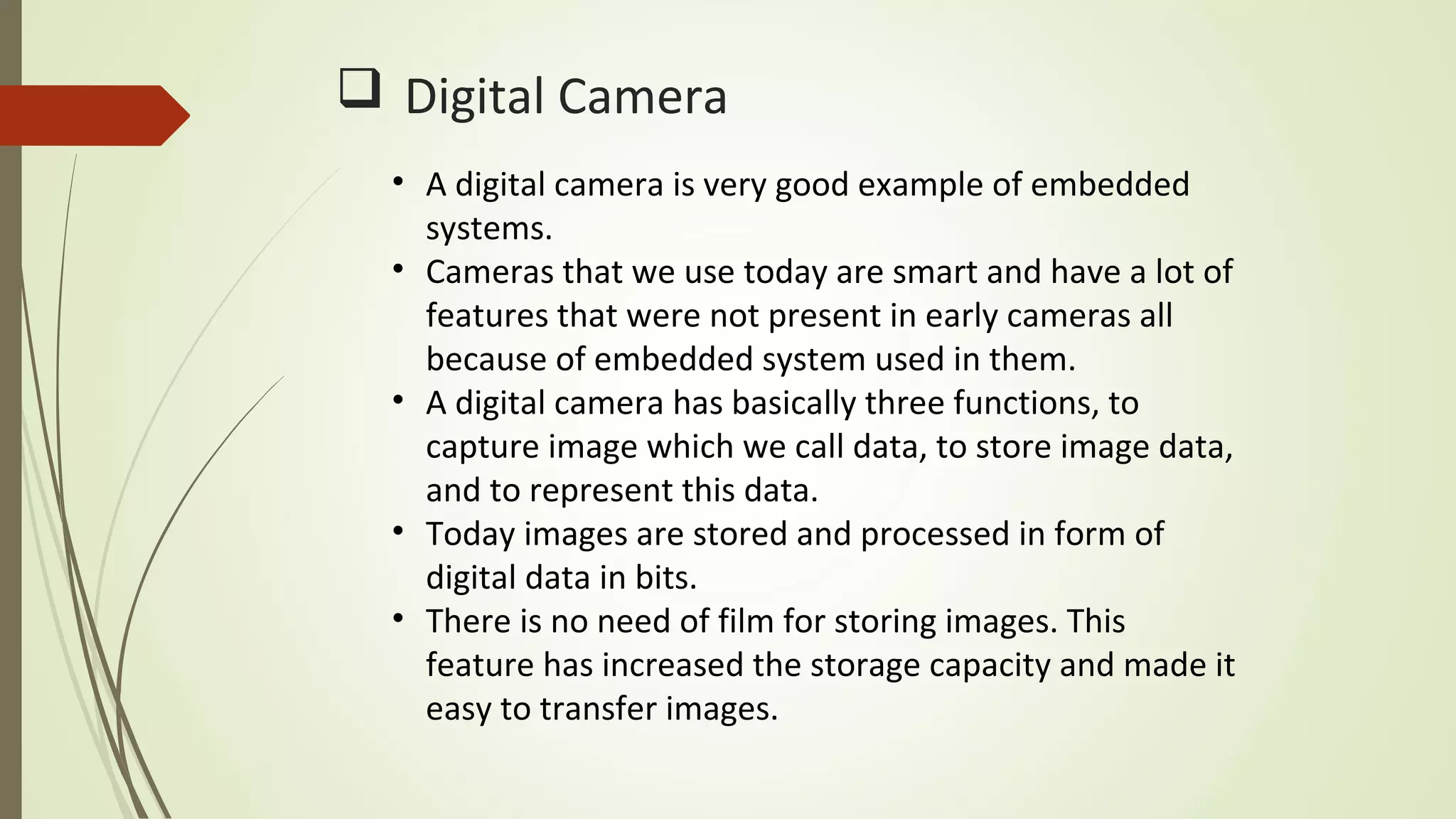  Digital Camera
• A digital camera is very good example of embedded
systems.
• Cameras that we use today are smart and have a lot of
features that were not present in early cameras all
because of embedded system used in them.
• A digital camera has basically three functions, to
capture image which we call data, to store image data,
and to represent this data.
• Today images are stored and processed in form of
digital data in bits.
• There is no need of film for storing images. This
feature has increased the storage capacity and made it
easy to transfer images.
 