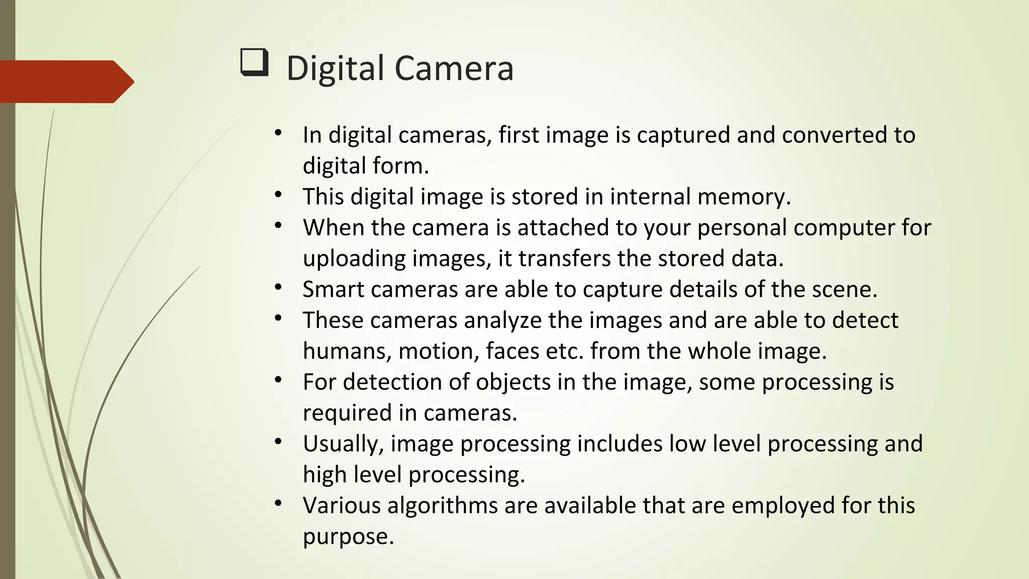  Digital Camera
• In digital cameras, first image is captured and converted to
digital form.
• This digital image is stored in internal memory.
• When the camera is attached to your personal computer for
uploading images, it transfers the stored data.
• Smart cameras are able to capture details of the scene.
• These cameras analyze the images and are able to detect
humans, motion, faces etc. from the whole image.
• For detection of objects in the image, some processing is
required in cameras.
• Usually, image processing includes low level processing and
high level processing.
• Various algorithms are available that are employed for this
purpose.
 