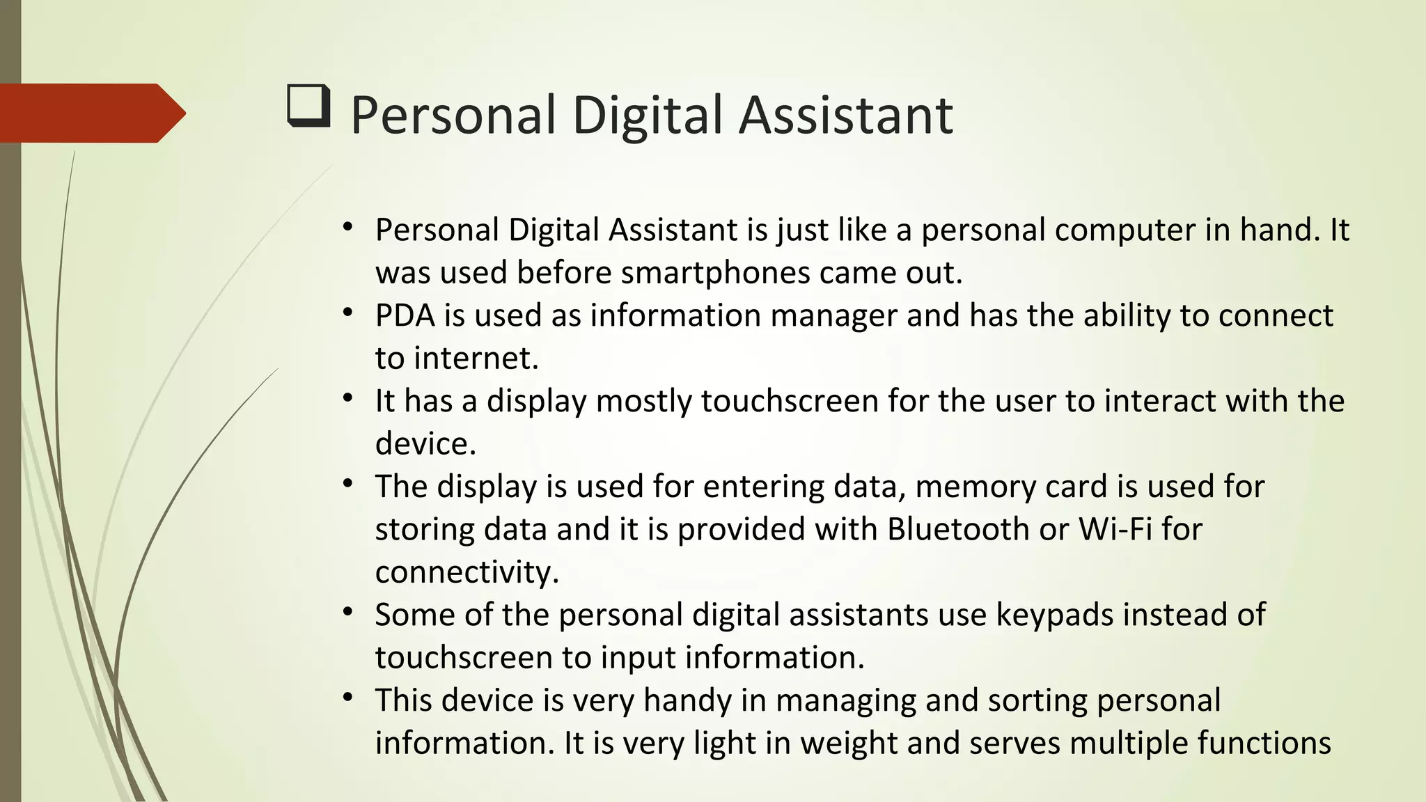  Personal Digital Assistant
• Personal Digital Assistant is just like a personal computer in hand. It
was used before smartphones came out.
• PDA is used as information manager and has the ability to connect
to internet.
• It has a display mostly touchscreen for the user to interact with the
device.
• The display is used for entering data, memory card is used for
storing data and it is provided with Bluetooth or Wi-Fi for
connectivity.
• Some of the personal digital assistants use keypads instead of
touchscreen to input information.
• This device is very handy in managing and sorting personal
information. It is very light in weight and serves multiple functions
 