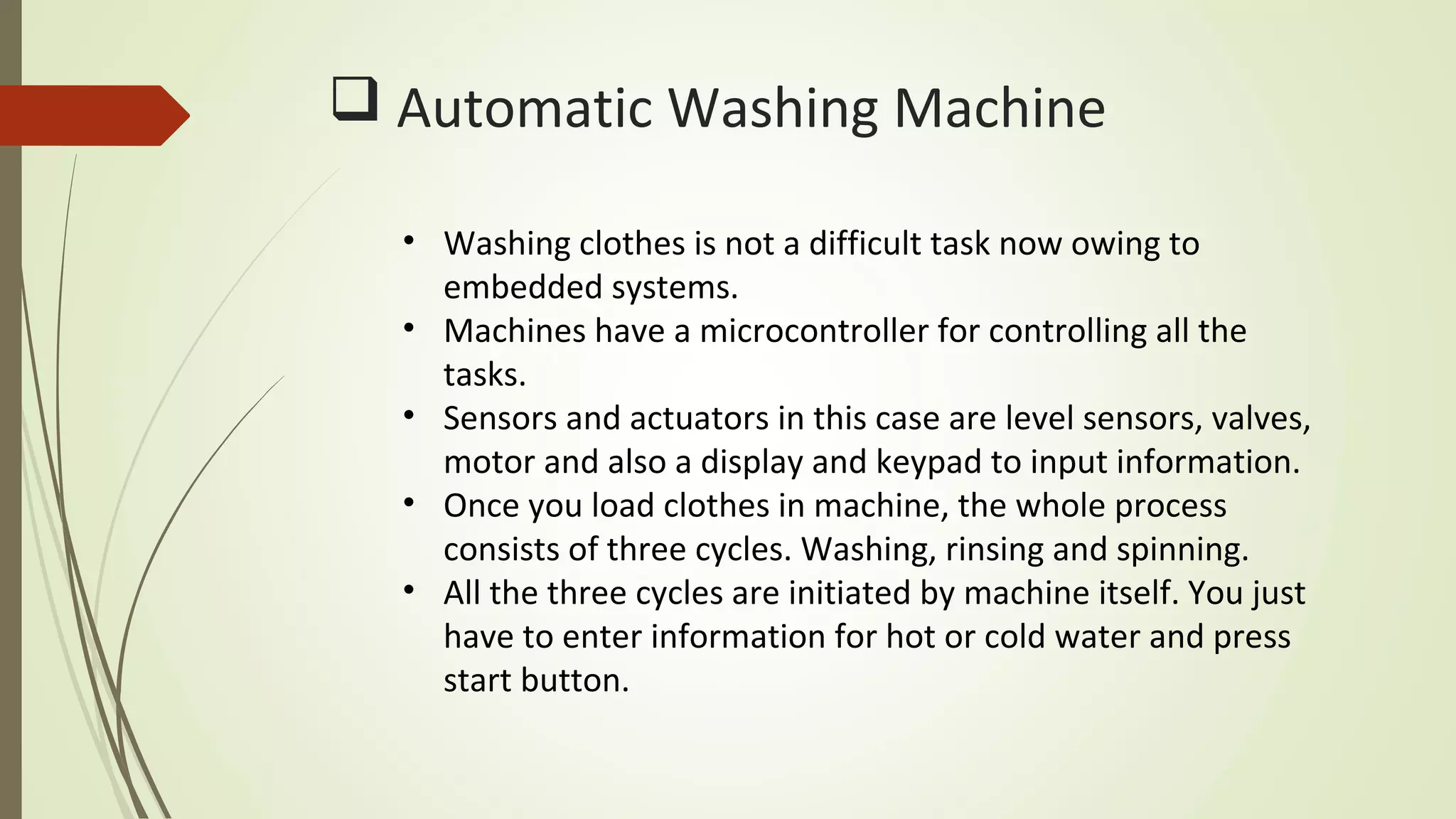  Automatic Washing Machine
• Washing clothes is not a difficult task now owing to
embedded systems.
• Machines have a microcontroller for controlling all the
tasks.
• Sensors and actuators in this case are level sensors, valves,
motor and also a display and keypad to input information.
• Once you load clothes in machine, the whole process
consists of three cycles. Washing, rinsing and spinning.
• All the three cycles are initiated by machine itself. You just
have to enter information for hot or cold water and press
start button.
 