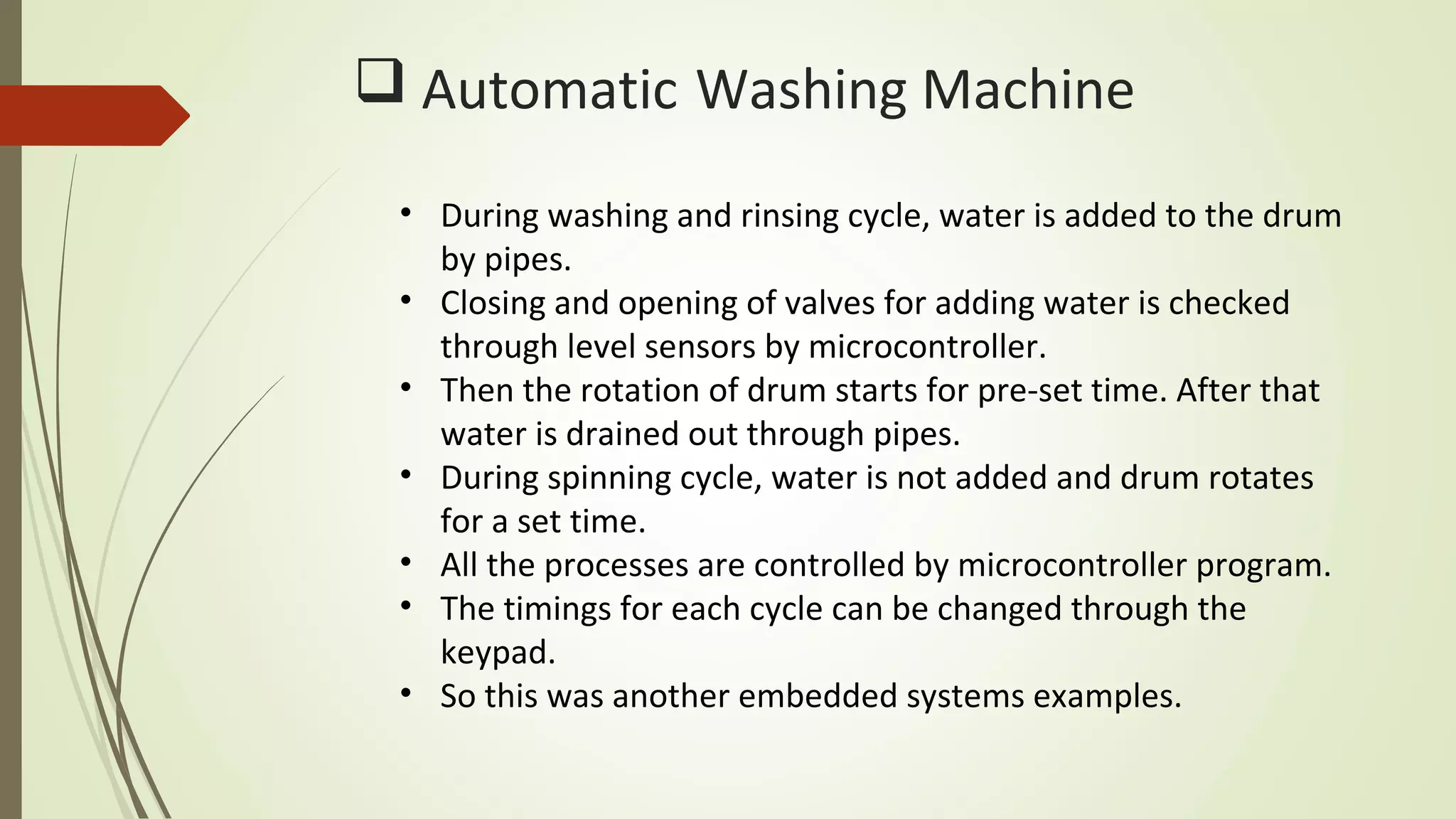  Automatic Washing Machine
• During washing and rinsing cycle, water is added to the drum
by pipes.
• Closing and opening of valves for adding water is checked
through level sensors by microcontroller.
• Then the rotation of drum starts for pre-set time. After that
water is drained out through pipes.
• During spinning cycle, water is not added and drum rotates
for a set time.
• All the processes are controlled by microcontroller program.
• The timings for each cycle can be changed through the
keypad.
• So this was another embedded systems examples.
 