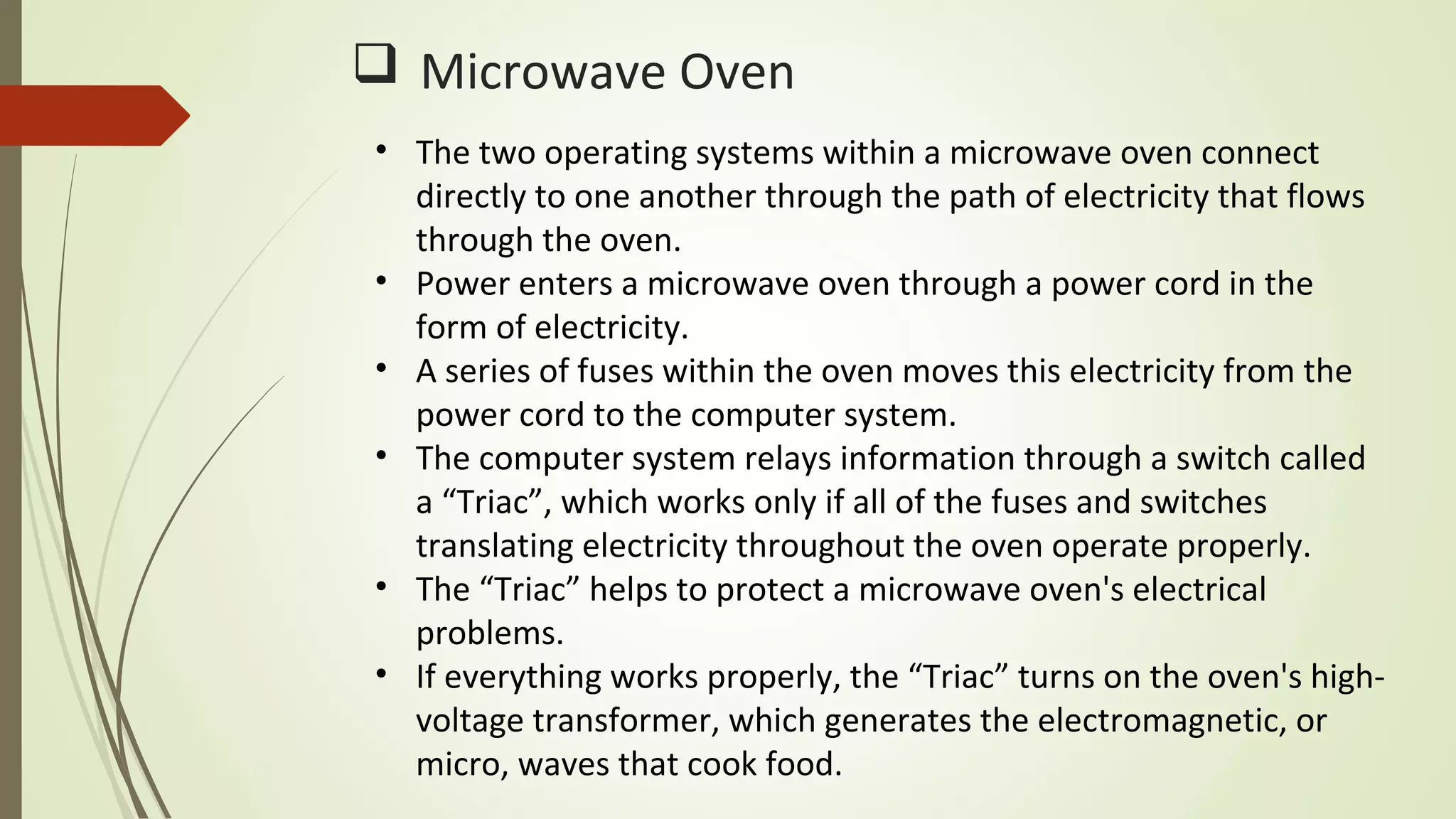 Microwave Oven
• The two operating systems within a microwave oven connect
directly to one another through the path of electricity that flows
through the oven.
• Power enters a microwave oven through a power cord in the
form of electricity.
• A series of fuses within the oven moves this electricity from the
power cord to the computer system.
• The computer system relays information through a switch called
a “Triac”, which works only if all of the fuses and switches
translating electricity throughout the oven operate properly.
• The “Triac” helps to protect a microwave oven's electrical
problems.
• If everything works properly, the “Triac” turns on the oven's high-
voltage transformer, which generates the electromagnetic, or
micro, waves that cook food.
 