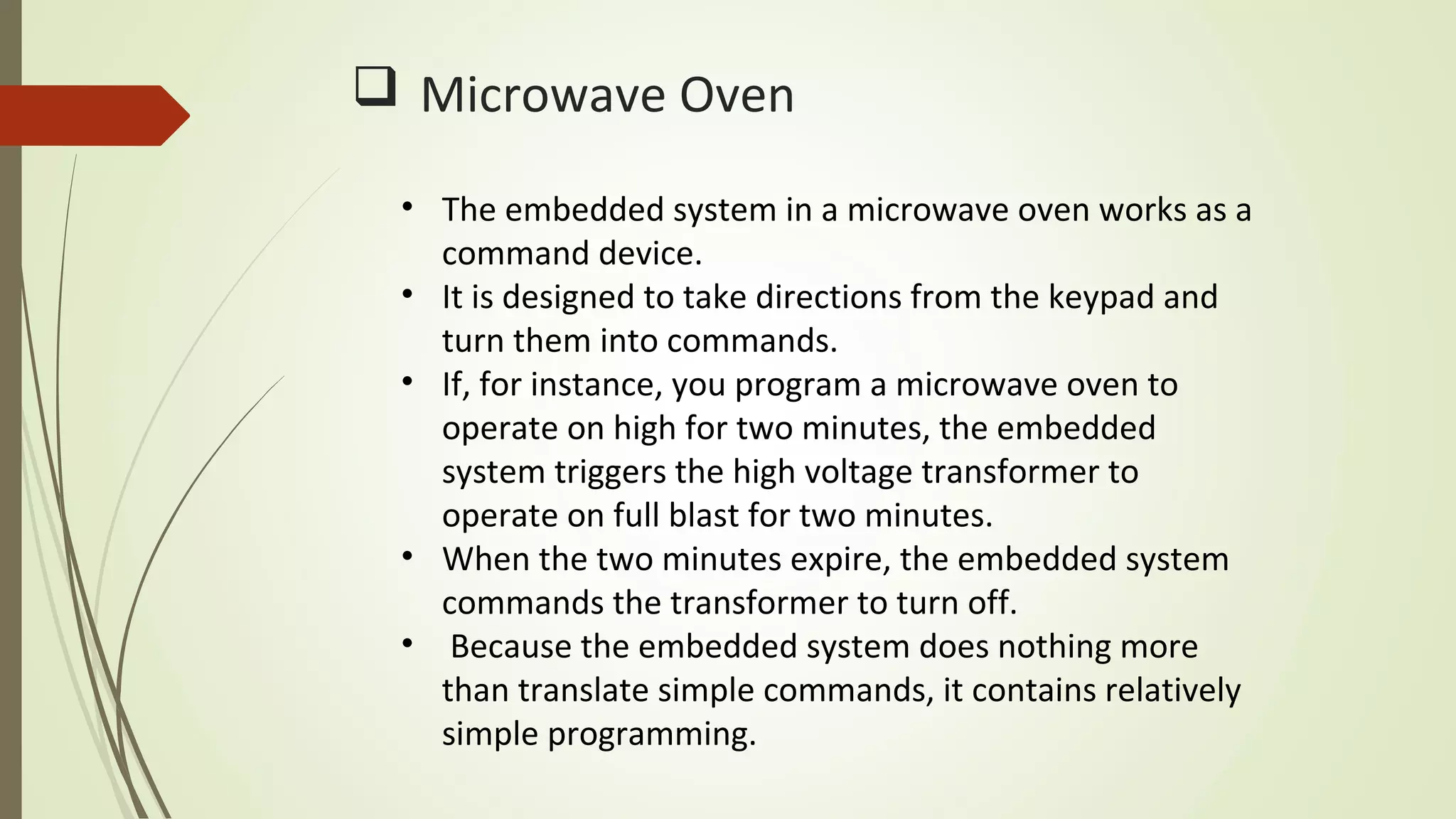  Microwave Oven
• The embedded system in a microwave oven works as a
command device.
• It is designed to take directions from the keypad and
turn them into commands.
• If, for instance, you program a microwave oven to
operate on high for two minutes, the embedded
system triggers the high voltage transformer to
operate on full blast for two minutes.
• When the two minutes expire, the embedded system
commands the transformer to turn off.
• Because the embedded system does nothing more
than translate simple commands, it contains relatively
simple programming.
 