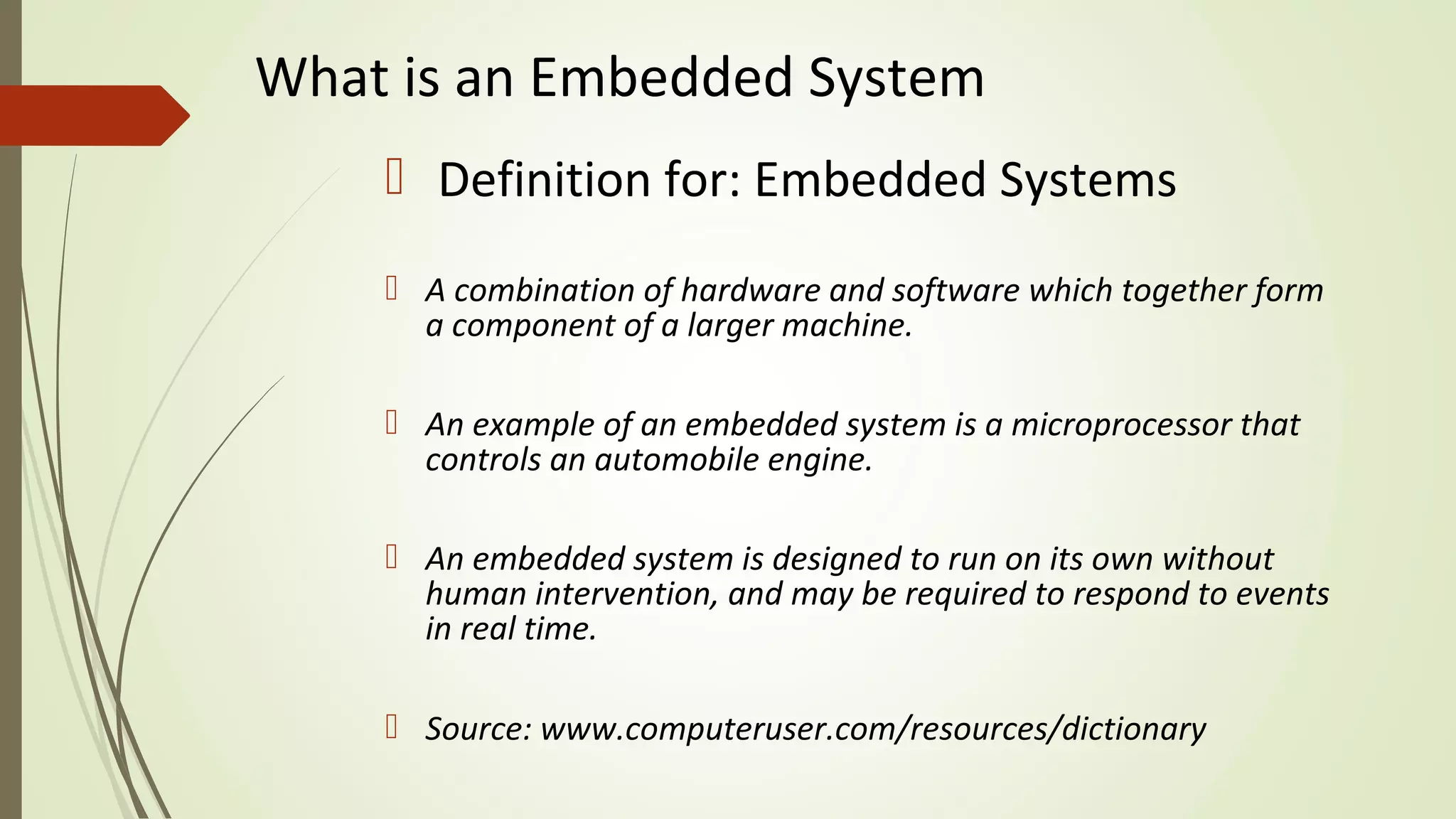 What is an Embedded System
 Definition for: Embedded Systems
 A combination of hardware and software which together form
a component of a larger machine.
 An example of an embedded system is a microprocessor that
controls an automobile engine.
 An embedded system is designed to run on its own without
human intervention, and may be required to respond to events
in real time.
 Source: www.computeruser.com/resources/dictionary
 
