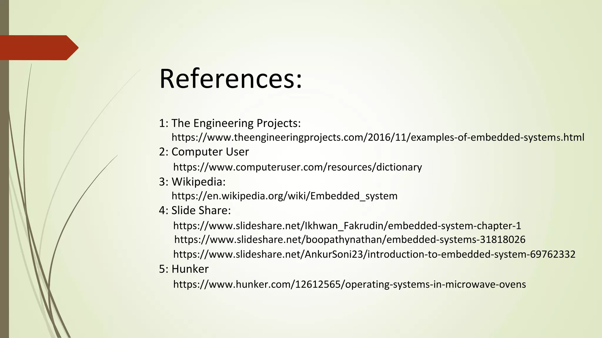References:
1: The Engineering Projects:
https://www.theengineeringprojects.com/2016/11/examples-of-embedded-systems.html
2: Computer User
https://www.computeruser.com/resources/dictionary
3: Wikipedia:
https://en.wikipedia.org/wiki/Embedded_system
4: Slide Share:
https://www.slideshare.net/Ikhwan_Fakrudin/embedded-system-chapter-1
https://www.slideshare.net/boopathynathan/embedded-systems-31818026
https://www.slideshare.net/AnkurSoni23/introduction-to-embedded-system-69762332
5: Hunker
https://www.hunker.com/12612565/operating-systems-in-microwave-ovens
 