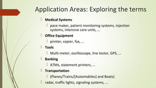 Application Areas: Exploring the terms
 Medical Systems
 pace maker, patient monitoring systems, injection
systems, intensive care units, …
 Office Equipment
 printer, copier, fax, …
 Tools
 Multi-meter, oscilloscope, line tester, GPS, …
 Banking
 ATMs, statement printers, …
 Transportation
 (Planes/Trains/[Automobiles] and Boats)
 radar, traffic lights, signaling systems, …
 