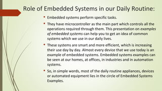  Embedded systems perform specific tasks.
 They have microcontroller as the main part which controls all the
operations required through them. This presentation on examples
of embedded systems can help you to get an idea of common
systems which we use in our daily lives.
 These systems are smart and more efficient, which is increasing
their use day by day. Almost every device that we use today is an
example of embedded systems. Embedded systems examples can
be seen at our homes, at offices, in industries and in automation
systems.
 So, in simple words, most of the daily routine appliances, devices
or automated equipment lies in the circle of Embedded Systems
Examples.
Role of Embedded Systems in our Daily Routine:
 