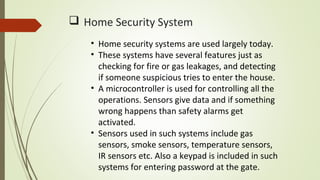  Home Security System
• Home security systems are used largely today.
• These systems have several features just as
checking for fire or gas leakages, and detecting
if someone suspicious tries to enter the house.
• A microcontroller is used for controlling all the
operations. Sensors give data and if something
wrong happens than safety alarms get
activated.
• Sensors used in such systems include gas
sensors, smoke sensors, temperature sensors,
IR sensors etc. Also a keypad is included in such
systems for entering password at the gate.
 