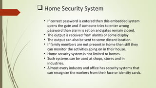  Home Security System
• If correct password is entered then this embedded system
opens the gate and if someone tries to enter wrong
password than alarm is set on and gates remain closed.
• The output is received from alarms or some display
• The output can also be sent to some distant location.
• If family members are not present in home then still they
can monitor the activities going on in their house.
• Home security system is not limited to homes.
• Such systems can be used at shops, stores and in
industries.
• Almost every industry and office has security systems that
can recognize the workers from their face or identity cards.
 