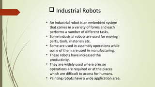  Industrial Robots
• An industrial robot is an embedded system
that comes in a variety of forms and each
performs a number of different tasks.
• Some industrial robots are used for moving
parts, tools, materials etc.
• Some are used in assembly operations while
some of them are used in manufacturing.
• These robots have increased the
productivity.
• They are widely used where precise
operations are required or at the places
which are difficult to access for humans.
• Painting robots have a wide application area.
 