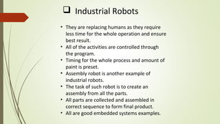 • They are replacing humans as they require
less time for the whole operation and ensure
best result.
• All of the activities are controlled through
the program.
• Timing for the whole process and amount of
paint is preset.
• Assembly robot is another example of
industrial robots.
• The task of such robot is to create an
assembly from all the parts.
• All parts are collected and assembled in
correct sequence to form final product.
• All are good embedded systems examples.
 Industrial Robots
 
