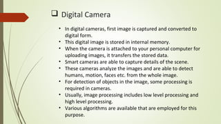  Digital Camera
• In digital cameras, first image is captured and converted to
digital form.
• This digital image is stored in internal memory.
• When the camera is attached to your personal computer for
uploading images, it transfers the stored data.
• Smart cameras are able to capture details of the scene.
• These cameras analyze the images and are able to detect
humans, motion, faces etc. from the whole image.
• For detection of objects in the image, some processing is
required in cameras.
• Usually, image processing includes low level processing and
high level processing.
• Various algorithms are available that are employed for this
purpose.
 