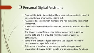  Personal Digital Assistant
• Personal Digital Assistant is just like a personal computer in hand. It
was used before smartphones came out.
• PDA is used as information manager and has the ability to connect
to internet.
• It has a display mostly touchscreen for the user to interact with the
device.
• The display is used for entering data, memory card is used for
storing data and it is provided with Bluetooth or Wi-Fi for
connectivity.
• Some of the personal digital assistants use keypads instead of
touchscreen to input information.
• This device is very handy in managing and sorting personal
information. It is very light in weight and serves multiple functions
 