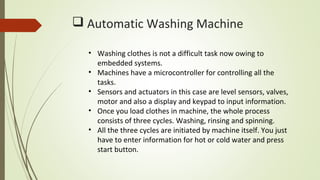  Automatic Washing Machine
• Washing clothes is not a difficult task now owing to
embedded systems.
• Machines have a microcontroller for controlling all the
tasks.
• Sensors and actuators in this case are level sensors, valves,
motor and also a display and keypad to input information.
• Once you load clothes in machine, the whole process
consists of three cycles. Washing, rinsing and spinning.
• All the three cycles are initiated by machine itself. You just
have to enter information for hot or cold water and press
start button.
 