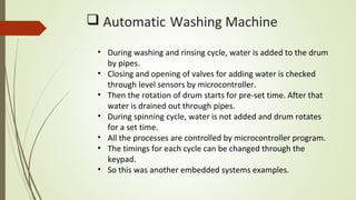  Automatic Washing Machine
• During washing and rinsing cycle, water is added to the drum
by pipes.
• Closing and opening of valves for adding water is checked
through level sensors by microcontroller.
• Then the rotation of drum starts for pre-set time. After that
water is drained out through pipes.
• During spinning cycle, water is not added and drum rotates
for a set time.
• All the processes are controlled by microcontroller program.
• The timings for each cycle can be changed through the
keypad.
• So this was another embedded systems examples.
 
