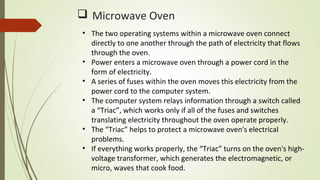  Microwave Oven
• The two operating systems within a microwave oven connect
directly to one another through the path of electricity that flows
through the oven.
• Power enters a microwave oven through a power cord in the
form of electricity.
• A series of fuses within the oven moves this electricity from the
power cord to the computer system.
• The computer system relays information through a switch called
a “Triac”, which works only if all of the fuses and switches
translating electricity throughout the oven operate properly.
• The “Triac” helps to protect a microwave oven's electrical
problems.
• If everything works properly, the “Triac” turns on the oven's high-
voltage transformer, which generates the electromagnetic, or
micro, waves that cook food.
 
