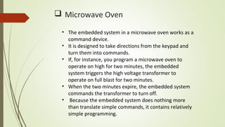  Microwave Oven
• The embedded system in a microwave oven works as a
command device.
• It is designed to take directions from the keypad and
turn them into commands.
• If, for instance, you program a microwave oven to
operate on high for two minutes, the embedded
system triggers the high voltage transformer to
operate on full blast for two minutes.
• When the two minutes expire, the embedded system
commands the transformer to turn off.
• Because the embedded system does nothing more
than translate simple commands, it contains relatively
simple programming.
 