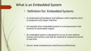 What is an Embedded System
 Definition for: Embedded Systems
 A combination of hardware and software which together form
a component of a larger machine.
 An example of an embedded system is a microprocessor that
controls an automobile engine.
 An embedded system is designed to run on its own without
human intervention, and may be required to respond to events
in real time.
 Source: www.computeruser.com/resources/dictionary
 