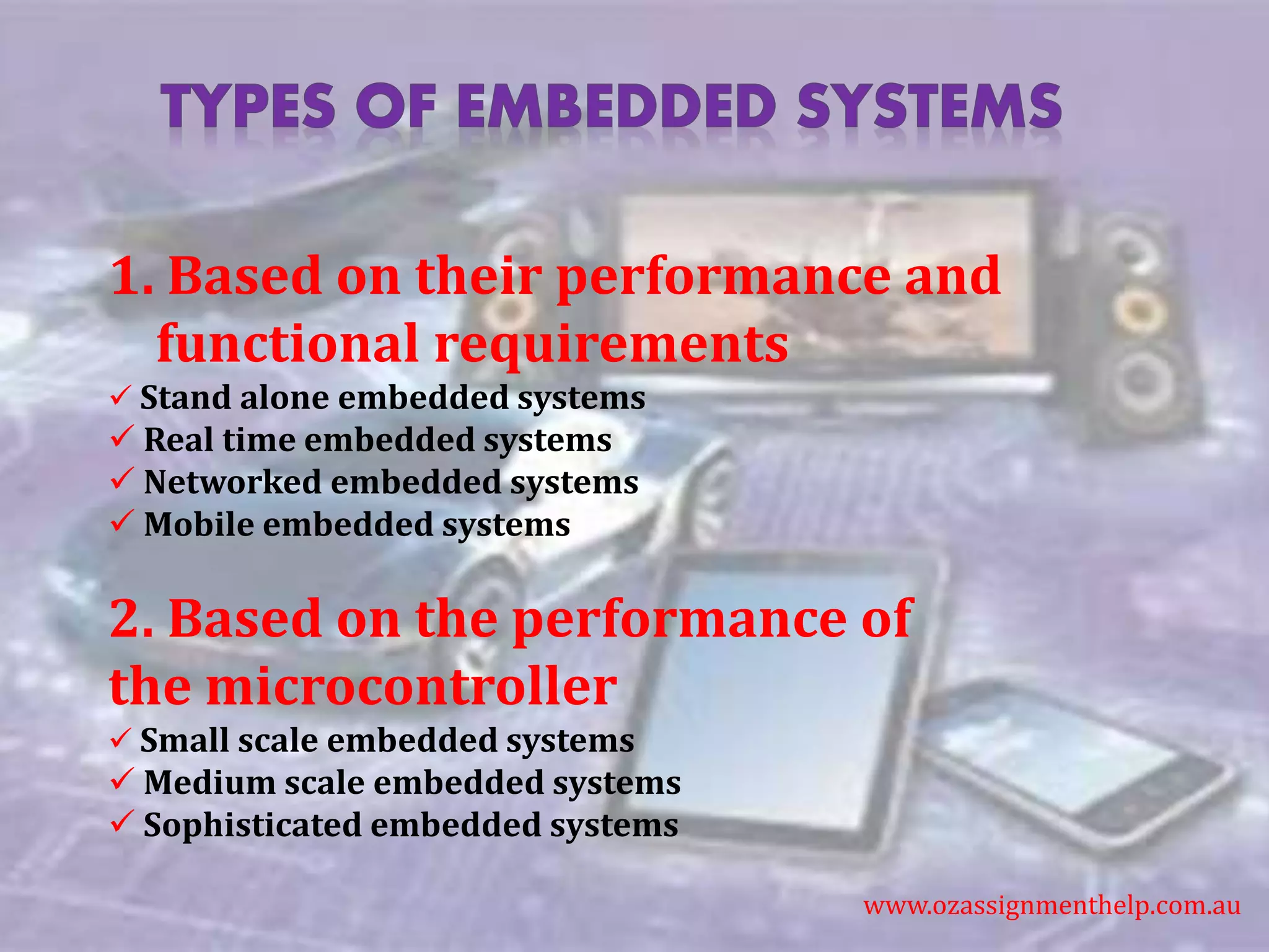 1. Based on their performance and
functional requirements
 Stand alone embedded systems
 Real time embedded systems
 Networked embedded systems
 Mobile embedded systems
2. Based on the performance of
the microcontroller
 Small scale embedded systems
 Medium scale embedded systems
 Sophisticated embedded systems
www.ozassignmenthelp.com.au
 
